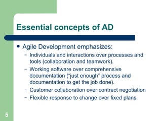 Essential concepts of AD Agile Development emphasizes: Individuals and interactions over processes and tools (collaboration and teamwork). Working software over comprehensive documentation (“just enough” process and documentation to get the job done). Customer collaboration over contract negotiation Flexible response to change over fixed plans. 