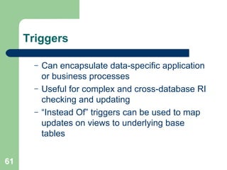 Triggers Can encapsulate data-specific application or business processes Useful for complex and cross-database RI checking and updating “ Instead Of” triggers can be used to map updates on views to underlying base tables 