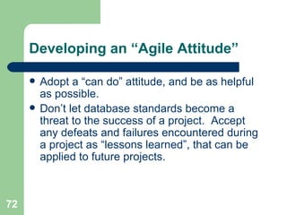 Developing an “Agile Attitude” Adopt a “can do” attitude, and be as helpful as possible.  Don’t let database standards become a threat to the success of a project.  Accept any defeats and failures encountered during a project as “lessons learned”, that can be applied to future projects. 