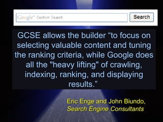 GCSE allows the builder “to focus on selecting valuable content and tuning the ranking criteria, while Google does all the &quot;heavy lifting&quot; of crawling, indexing, ranking, and displaying results.”   Eric Enge and John Biundo, Search Engine Consultants 