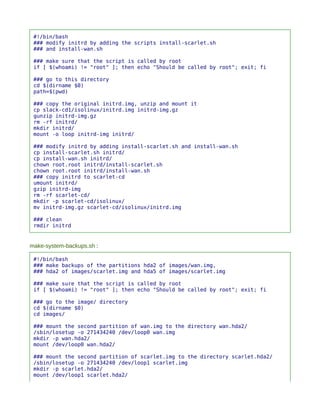 #!/bin/bash
 ### modify initrd by adding the scripts install-scarlet.sh
 ### and install-wan.sh

 ### make sure that the script is called by root
 if [ $(whoami) != "root" ]; then echo "Should be called by root"; exit; fi

 ### go to this directory
 cd $(dirname $0)
 path=$(pwd)

 ### copy the original initrd.img, unzip and mount it
 cp slack-cd1/isolinux/initrd.img initrd-img.gz
 gunzip initrd-img.gz
 rm -rf initrd/
 mkdir initrd/
 mount -o loop initrd-img initrd/

 ### modify initrd by adding install-scarlet.sh and install-wan.sh
 cp install-scarlet.sh initrd/
 cp install-wan.sh initrd/
 chown root.root initrd/install-scarlet.sh
 chown root.root initrd/install-wan.sh
 ### copy initrd to scarlet-cd
 umount initrd/
 gzip initrd-img
 rm -rf scarlet-cd/
 mkdir -p scarlet-cd/isolinux/
 mv initrd-img.gz scarlet-cd/isolinux/initrd.img

 ### clean
 rmdir initrd


make-system-backups.sh :

 #!/bin/bash
 ### make backups of the partitions hda2 of images/wan.img,
 ### hda2 of images/scarlet.img and hda5 of images/scarlet.img

 ### make sure that the script is called by root
 if [ $(whoami) != "root" ]; then echo "Should be called by root"; exit; fi

 ### go to the image/ directory
 cd $(dirname $0)
 cd images/

 ### mount the second partition of wan.img to the directory wan.hda2/
 /sbin/losetup -o 271434240 /dev/loop0 wan.img
 mkdir -p wan.hda2/
 mount /dev/loop0 wan.hda2/

 ### mount the second partition of scarlet.img to the directory scarlet.hda2/
 /sbin/losetup -o 271434240 /dev/loop1 scarlet.img
 mkdir -p scarlet.hda2/
 mount /dev/loop1 scarlet.hda2/
 