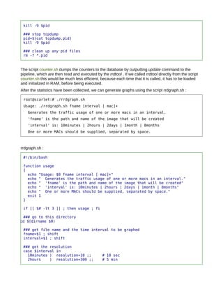 kill -9 $pid

 ### stop tcpdump
 pid=$(cat tcpdump.pid)
 kill -9 $pid

 ### clean up any pid files
 rm -f *.pid


The script counter.sh dumps the counters to the database by outputting update command to the
pipeline, which are then read and executed by the rrdtool . If we called rrdtool directly from the script
counter.sh this would be much less efficient, because each time that it is called, it has to be loaded
and initialized in RAM, before being executed.
After the statistics have been collected, we can generate graphs using the script rrdgraph.sh :

 root@scarlet:# ./rrdgraph.sh
 Usage: ./rrdgraph.sh fname interval [ mac]+
    Generates the traffic usage of one or more macs in an interval.
    'fname' is the path and name of the image that will be created
    'interval' is: 10minutes | 2hours | 2days | 1month | 8months
    One or more MACs should be supplied, separated by space.



rrdgraph.sh :

 #!/bin/bash

 function usage
 {
   echo "Usage: $0 fname interval [ mac]+"
   echo " Generates the traffic usage of one or more macs in an interval."
   echo " 'fname' is the path and name of the image that will be created"
   echo " 'interval' is: 10minutes | 2hours | 2days | 1month | 8months"
   echo " One or more MACs should be supplied, separated by space."
   exit 1
 }

 if [[ $# -lt 3 ]] ; then usage ; fi

 ### go to this directory
cd $(dirname $0)

 ### get file name and the time interval to be graphed
 fname=$1 ; shift
 interval=$1 ; shift

 ### get the resolution
 case $interval in
   10minutes ) resolution=10 ;;                 # 10 sec
   2hours    ) resolution=300 ;;                # 5 min
 