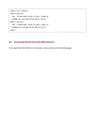 (qemu) info network
 VLAN 0 devices:
    tap: ifname=tap0 setup_script=./tap0.sh
    ne2000 pci macaddr=52:54:00:12:34:56
 VLAN 1 devices:
    tap: ifname=tap1 setup_script=./tap1.sh
    ne2000 pci macaddr=52:54:00:12:34:57
 (qemu)




3.4. Accessing Scarlet From the Web Interface

Try to open http://192.168.10.1/ in a browser, and you will see this interesting page:
 