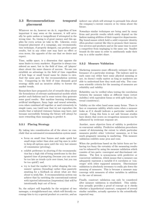 3.3 Recommendations                        temporal             indirect one which will attempt to persuade him about
    placement                                                   the company’s current concern or its vision about the
                                                                future.
Whatever we do, however we do it, regardless of how             Nowadays similar techniques are being used by many
important it may seem at the moment, it will actu-              ﬁrms and provide results which solely depend on the
ally be quite useless or insigniﬁcant if attempted in the       fashion making abilities of their respective departments.
wrong time. So, timing is of great essence and this ap-         Big brand-names which hold a solid corporate identity
plies for every action we take in life. Likewise, every         often produce content like this to promote their innova-
temporal placement of a campaign, any recommenda-               tive services and products and at the same time to avert
tion technique, if properly designed, can produce great         a competitor from impinging to the same one. Smaller
results, but in any other case may have no eﬀect or             brands do the same in order to assiduously make their
even worse, the opposite of the one that we desire and          way in a niche market share.
expect.
Time, unlike space, is a dimension that opposes the
same limits to every marketer. Expertise is always con-         3.3.2 Measure Validation
sidered an asset, but in the ﬁeld of time, all ‘players’
share about the same chances of success. No-one can             Marketing measures must eﬃciently estimate the per-
establish an advantage in the ﬁeld of time regardless           formance of a particular strategy. The indexes used in
of how huge or small brand name he claims to own.               such cases can either have some physical meaning or
And the same goes for the recommendation systems                not, its doesn’t really matter as long as marketers are
too. Conquering in the ﬁeld of time demands good                able to understand how they work and why. Two com-
strategy skills and an intuitive ability to foresee the         mon scientiﬁc criteria for the meaning of measures are
market trends.                                                  reliability and validity.
Researchers have proposed a lot of versatile ideas about
                                                                Reliability can be veriﬁed when testing the correlation
the formulation of relevant mathematical models which
                                                                between the measure taken at diﬀerent times (retest
predict such fashions and in some extent they generate
                                                                stability) with equivalent forms or with split halves (in-
some good results. But machine learning techniques,
                                                                ternal consistency).
artiﬁcial intelligence, fuzzy logic and neural networks,
even when combined all together or used extensively in          Validity on the other hand some many forms. There is
simple cases, can (until now that is) not reproduce the         face or consensus validity which exists when a measure
results that a talented visionary human may have, just          looks as if it should indicate a particular variable or
because successfully forming the future will always be          concept. Using this form is not safe because studies
more rewarding than managing to predict it.                     have shown that scores on recognition measures can be
                                                                inﬂuenced by irrelevant response set.

3.3.1   Placing Strategy                                        Another, more objective form of validity is predictive
                                                                or concurrent validity. Predictive validation procedures
By taking into consideration all of the above we con-           consist of determining the extent to which particular
clude that an automated recommendation system must:             measures predict other ‘criterion’ measures, so it has
                                                                much pragmatic meaning in marketing. This measure
  • focus on small time frames and make quick but               validation exhibits some pros and cons.
    small steps rather than slow and big ones in order
    to keep all options open until the very last minute         When the predictions based on the latter form are be-
    of commission (pivoting),                                   having too fuzzy the certainty of the measuring results
                                                                can be enhanced by using the measure validation which
  • exhibit preference in aborting if the recommenda-
                                                                consists of two parts: convergent and discriminant val-
    tion has a high risk of being unwelcome in the des-
                                                                idation. The ﬁrst is synonymous with predictive or
    ignated time of prompting (because you can never
                                                                concurrent validation, which means that a measure can
    be too late as trends cycle over times, but you can
                                                                adequately represent a variable if it correlates or ‘con-
    be too quick!) and
                                                                verges’ with other supposed measures. Discriminant
  • try to lead the market by rather shaping the con-           validation is absolutely necessary to really pin down the
    sumers’ opinion (branding) rather than passively            meaning of measures. This is because a measure may
    awaiting for a feedback on about what are they              converge with measures of other variables in addition
    about to wish/like. A recommendation system can             to the one of interest.
    achieve that by enriching the conventional content
    with injected information (impression) that will be         Finally, construct validation can only be considered
    intentionally kept out of focus.                            after measure validation is established. This valida-
                                                                tion actually provides a proof of concept as it checks
So, the subject will hopefully be the recipient of two          whether a hypothetical construct, composed of several
messages, a straightforward one, which will literally en-       similar variables, actually operates in the scientiﬁcally
courage him to try a special product or a service, and an       expected way.


                                                            7
 