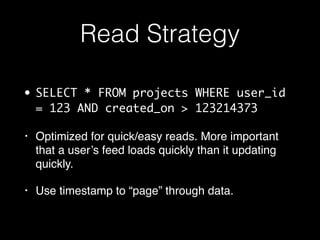 Read Strategy
• SELECT * FROM projects WHERE user_id
= 123 AND created_on > 123214373
• Optimized for quick/easy reads. More important
that a user’s feed loads quickly than it updating
quickly.
• Use timestamp to “page” through data.
 