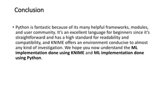 Conclusion
• Python is fantastic because of its many helpful frameworks, modules,
and user community. It’s an excellent language for beginners since it’s
straightforward and has a high standard for readability and
compatibility, and KNIME offers an environment conducive to almost
any kind of investigation. We hope you now understand the ML
implementation done using KNIME and ML implementation done
using Python.
 
