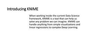 Introducing KNIME
When working inside the current Data Science
framework, KNIME is a tool that can help us
solve any problem we can imagine. KNIME can
handle anything from simple visualizations and
linear regressions to complex Deep Learning.
 