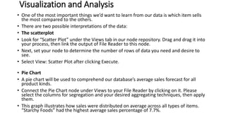 Visualization and Analysis
• One of the most important things we’d want to learn from our data is which item sells
the most compared to the others.
• There are two possible interpretations of the data:
• The scatterplot
• Look for “Scatter Plot” under the Views tab in our node repository. Drag and drag it into
your process, then link the output of File Reader to this node.
• Next, set your node to determine the number of rows of data you need and desire to
see.
• Select View: Scatter Plot after clicking Execute.
• Pie Chart
• A pie chart will be used to comprehend our database’s average sales forecast for all
product kinds.
• Connect the Pie Chart node under Views to your File Reader by clicking on it. Please
select the columns for segregation and your desired aggregating techniques, then apply
them.
• This graph illustrates how sales were distributed on average across all types of items.
“Starchy Foods” had the highest average sales percentage of 7.7%.
 