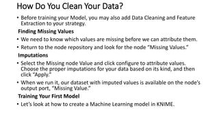 How Do You Clean Your Data?
• Before training your Model, you may also add Data Cleaning and Feature
Extraction to your strategy.
Finding Missing Values
• We need to know which values are missing before we can attribute them.
• Return to the node repository and look for the node “Missing Values.”
Imputations
• Select the Missing node Value and click configure to attribute values.
Choose the proper imputations for your data based on its kind, and then
click “Apply.”
• When we run it, our dataset with imputed values is available on the node’s
output port, “Missing Value.”
Training Your First Model
• Let’s look at how to create a Machine Learning model in KNIME.
 