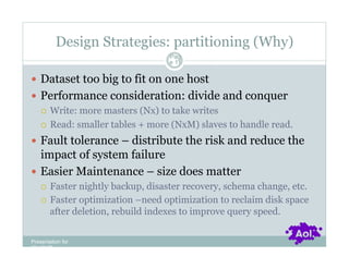 Design Strategies: partitioning (Why)
                                  Pag
                                  e 11


  Dataset too big to fit on one host
  Performance consideration: divide and conquer
     Write: more masters (Nx) to take writes

     Read: smaller tables + more (NxM) slaves to handle read.

  Fault tolerance – distribute the risk and reduce the
   impact of system failure
  Easier Maintenance – size does matter
      Faster nightly backup, disaster recovery, schema change, etc.
      Faster optimization –need optimization to reclaim disk space
       after deletion, rebuild indexes to improve query speed.


Presentation for
[CLIENT]
 