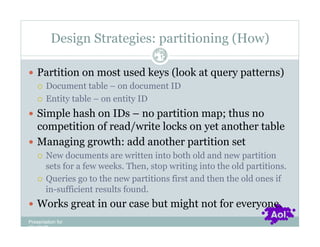 Design Strategies: partitioning (How)
                                    Pag
                                    e 12


  Partition on most used keys (look at query patterns)
     Document table – on document ID

     Entity table – on entity ID

  Simple hash on IDs – no partition map; thus no
   competition of read/write locks on yet another table
  Managing growth: add another partition set
      New documents are written into both old and new partition
       sets for a few weeks. Then, stop writing into the old partitions.
      Queries go to the new partitions first and then the old ones if
       in-sufficient results found.
  Works great in our case but might not for everyone.
Presentation for
[CLIENT]
 