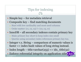 Tips for indexing
                                Pag
                                e 14


  Simple key – for metadata retrieval
  Composite key – find matching documents
     Start with low cardinality and most used columns

     Order matter: (c1, c2, c3) != (c2, c3, c1)

  InnoDB – all secondary indexes contain primary key
     Make primary key short to keep index size small

     Queries using secondary index references primary key too.

  Integer v.s. String – comparison of numeric values is
   faster => index hash values of long string instead.
  Index length – title:varchar(255) => idx_title(32)
  Enforce referential integrity on application side.
Presentation for
[CLIENT]
 
