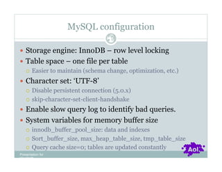 MySQL configuration
                                  Pag
                                  e 15


  Storage engine: InnoDB – row level locking
  Table space – one file per table
     Easier to maintain (schema change, optimization, etc.)

  Character set: ‘UTF-8’
     Disable persistent connection (5.0.x)

     skip-character-set-client-handshake

  Enable slow query log to identify bad queries.
  System variables for memory buffer size
     innodb_buffer_pool_size: data and indexes

     Sort_buffer_size, max_heap_table_size, tmp_table_size

     Query cache size=0; tables are updated constantly
Presentation for
[CLIENT]
 