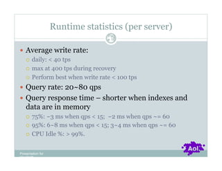 Runtime statistics (per server)
                                 Pag
                                 e 16


  Average write rate:
     daily: < 40 tps

     max at 400 tps during recovery

     Perform best when write rate < 100 tps

  Query rate: 20~80 qps
  Query response time – shorter when indexes and
    data are in memory
      75%: ~3 ms when qps < 15; ~2 ms when qps ~= 60
      95%: 6~8 ms when qps < 15; 3~4 ms when qps ~= 60

      CPU Idle %: > 99%.



Presentation for
[CLIENT]
 