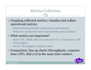 Metrics Collection
                                   Pag
                                   e 24


  Graphing collected metrics: visualize and collate
    operational metrics.
      Help analyzing and fine tuning server performance.
      Help trace production issues and identify point of failure.

  What metrics are important?
     Host: CPU, MEM, disk I/O, network I/O, # of processes, CPU
      swap/paging
     Server: Throughputs, response time

  Comparison: line up charts (throughputs, response
    time, CPU, disk i/o) in the same time window.

Presentation for
[CLIENT]
 