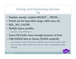 Tuning and Optimizing Queries
                                 Pag
                                 e 28


  Explain: mysql> explain SELECT ... FROM …
  Watch out for tmp table usage, table scan, etc.
  SQL_NO_CACHE
  MySQL Query profiler
     mysql> set profiling=1;

  Linux OS Cache: leave enough memory on host
  USE INDEX hint to choose INDEX explicitly
     use wisely: most of the time, MySQL chooses the right index
      for you. But, when table size grows, index cardinality might
      change.

Presentation for
[CLIENT]
 