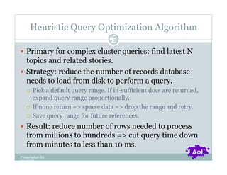 Heuristic Query Optimization Algorithm
                                    Pag
                                    e 31


  Primary for complex cluster queries: find latest N
   topics and related stories.
  Strategy: reduce the number of records database
   needs to load from disk to perform a query.
      Pick a default query range. If in-sufficient docs are returned,
       expand query range proportionally.
      If none return => sparse data => drop the range and retry.

      Save query range for future references.

  Result: reduce number of rows needed to process
    from millions to hundreds => cut query time down
    from minutes to less than 10 ms.
Presentation for
[CLIENT]
 