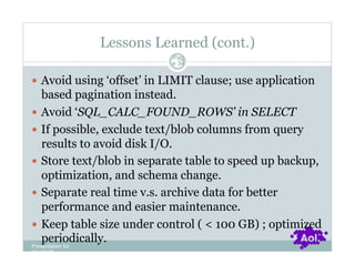 Lessons Learned (cont.)
                           Pag
                           e 34


  Avoid using ‘offset’ in LIMIT clause; use application
    based pagination instead.
  Avoid ‘SQL_CALC_FOUND_ROWS’ in SELECT
  If possible, exclude text/blob columns from query
    results to avoid disk I/O.
  Store text/blob in separate table to speed up backup,
    optimization, and schema change.
  Separate real time v.s. archive data for better
    performance and easier maintenance.
  Keep table size under control ( < 100 GB) ; optimized
    periodically.
Presentation for
[CLIENT]
 