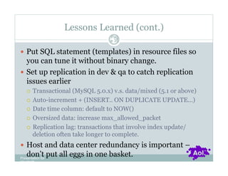 Lessons Learned (cont.)
                                  Pag
                                  e 35


  Put SQL statement (templates) in resource files so
   you can tune it without binary change.
  Set up replication in dev & qa to catch replication
   issues earlier
      Transactional (MySQL 5.0.x) v.s. data/mixed (5.1 or above)
      Auto-increment + (INSERT.. ON DUPLICATE UPDATE…)

      Date time column: default to NOW()

      Oversized data: increase max_allowed_packet

      Replication lag: transactions that involve index update/
       deletion often take longer to complete.
  Host and data center redundancy is important –
    don’t put all eggs in one basket.
Presentation for
[CLIENT]
 