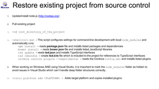 Restore existing project from source control
1. Update/install node.js (http://nodejs.org/)
2. Pull existing project
3. >cd root_directory_of_the_project
4. >shellinit.bat - This script configures settings for command-line development with local node_modules and
automatically runs:
npm install – reads package.json file and installs listed packages and dependencies
bower install – reads bower.json file and installs listed JavaScript libraries
tsd update – reads tsd.json and installs TypeScript interfaces
tsd rebundle – create tsd.d.ts file which is included to the project for references to TypeScript interfaces
cordova restore plugins --experimental – reads the Cordova config.xml and installs listed plugins
5. When working on Windows AND using Visual Studio, it is important to mark the node_modules folder as hidden to
avoid issues in Visual Studio which can’t handle deep folder structures correctly.
6. >ionic platform add <PLATFORM> - Adds target platform and copies installed plugins.
 