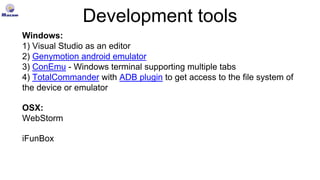 Development tools
Windows:
1) Visual Studio as an editor
2) Genymotion android emulator
3) ConEmu - Windows terminal supporting multiple tabs
4) TotalCommander with ADB plugin to get access to the file system of
the device or emulator
OSX:
WebStorm
iFunBox
 