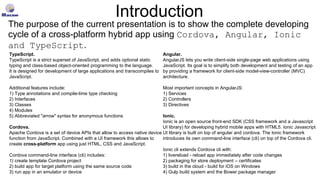 Introduction
TypeScript.
TypeScript is a strict superset of JavaScript, and adds optional static
typing and class-based object-oriented programming to the language.
It is designed for development of large applications and transcompiles to
JavaScript.
Additional features include:
1) Type annotations and compile-time type checking
2) Interfaces
3) Classes
4) Modules
5) Abbreviated "arrow" syntax for anonymous functions
Cordova.
Apache Cordova is a set of device APIs that allow to access native device
function from JavaScript. Combined with a UI framework this allows to
create cross-platform app using just HTML, CSS and JavaScript.
Cordova command-line interface (cli) includes:
1) create template Cordova project
2) build app for target platform using the same source code
3) run app in an emulator or device
Angular.
AngularJS lets you write client-side single-page web applications using
JavaScript. Its goal is to simplify both development and testing of an app
by providing a framework for client-side model-view-controller (MVC)
architecture.
Most important concepts in AngularJS:
1) Services
2) Controllers
3) Directives
Ionic.
Ionic is an open source front-end SDK (CSS framework and a Javascript
UI library) for developing hybrid mobile apps with HTML5. Ionic Javascript
UI library is built on top of angular and cordova. The Ionic framework
introduces its own command-line interface (cli) on top of the Cordova cli.
Ionic cli extends Cordova cli with:
1) livereload - reload app immediately after code changes
2) packaging for store deployment – certificates
3) build in the cloud - build for iOS on Windows
4) Gulp build system and the Bower package manager
The purpose of the current presentation is to show the complete developing
cycle of a cross-platform hybrid app using Cordova, Angular, Ionic
and TypeScript.
 