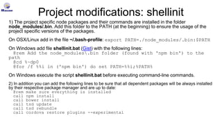 Project modifications: shellinit
1) The project specific node packages and their commands are installed in the folder
node_modules/.bin. Add this folder to the PATH (at the beginning) to ensure the usage of the
project specific versions of the packages.
On OSX/Linux add in the file ~/.bash-profile: export PATH=./node_modules/.bin:$PATH
On Windows add file shellinit.bat (Gist) with the following lines:
@rem Add the node_modules.bin folder (found with 'npm bin') to the
path
@cd %~dp0
@for /f %%i in ('npm bin') do set PATH=%%i;%PATH%
On Windows execute the script shellinit.bat before executing command-line commands.
2) In addition you can add the following lines to be sure that all dependent packages will be always installed
by their respective package manager and are up to date:
@rem make sure everything is installed
call npm install
call bower install
call tsd update
call tsd rebundle
call cordova restore plugins --experimental
 