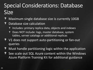 Special Considerations: Database
     Size
      Maximum single database size is currently 10GB
      Database size calculation
        Includes: primary replica data, objects and indexes
        Does NOT include: logs, master database, system
        tables, server catalogs or additional replicas
      V1 does not support auto-partitioning or fan-out
      queries
      Must handle partitioning logic within the application
      See scale out SQL Azure content within the Windows
      Azure Platform Training Kit for additional guidance

26
 