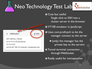 Neo Technology Test Lab
7
๏Cute but useful:
Single click to SSH into a
cluster server in the browser
๏VT100 emulator in JavaScript
๏Uses com.jcraft:jsch to let the
manager connect to the server
•(only) the manager has the
private key to the servers
๏Tunnel terminal connection
through WebSocket
๏Really useful for introspection
Why did installation fail?
 