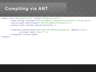 Compiling via ANT<mxmlcfile="${projectFile}"output="${device.swf}">	<load-configfilename="${FLEX_HOME}/frameworks/airmobile-config.xml"/>	<source-pathpath-element="${FLEX_HOME}/frameworks"/>	<static-link-runtime-shared-libraries/>	<compiler.library-pathdir="${FLEX_HOME}/frameworks"append="true"><includename="libs/*"/></compiler.library-path></mxmlc>