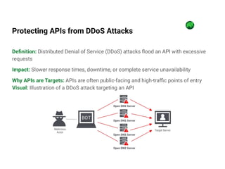 Protecting APIs from DDoS Attacks
Deﬁnition: Distributed Denial of Service (DDoS) attacks ﬂood an API with excessive
requests
Impact: Slower response times, downtime, or complete service unavailability
Why APIs are Targets: APIs are often public-facing and high-traﬃc points of entry
Visual: Illustration of a DDoS attack targeting an API
 