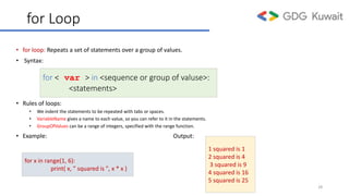 for Loop
• for loop: Repeats a set of statements over a group of values.
• Syntax:
• Rules of loops:
• We indent the statements to be repeated with tabs or spaces.
• VariableName gives a name to each value, so you can refer to it in the statements.
• GroupOfValues can be a range of integers, specified with the range function.
• Example: Output:
for < var > in <sequence or group of valuse>:
<statements>
28
for x in range(1, 6):
print( x, ” squared is ", x * x )
1 squared is 1
2 squared is 4
3 squared is 9
4 squared is 16
5 squared is 25
 