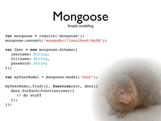 Mongoose
                           Simple modelling

var mongoose = require(‘mongoose’);
mongoose.connect(‘mongodb://localhost/myDB’);

var User = new mongoose.Schema({

 username: String,

 fullname: String,
   password: String
});

var myUserModel = mongoose.model(‘User’);

myUserModel.find({}, function(err, docs){
   docs.forEach(function(user){
      // do stuff
   });
});
 