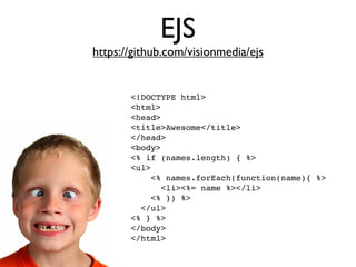 EJS
https://github.com/visionmedia/ejs


       <!DOCTYPE html>
       <html>
       <head>
       <title>Awesome</title>
       </head>
       <body>
       <% if (names.length) { %>
       <ul>
           <% names.forEach(function(name){ %>
             <li><%= name %></li>
           <% }) %>
         </ul>
       <% } %>
       </body>
       </html>
 
