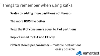 Things	to	remember	when	using	Kafka
Scales by	adding more	partitions not	threads
The	more	IOPS the	better
Keep	the	#	of	consumers	equal	to	#	of	partitions
Replicas used	for	HA and	FT only
Offsets stored	per	consumer	– multiple	destinations
easily	possible
 