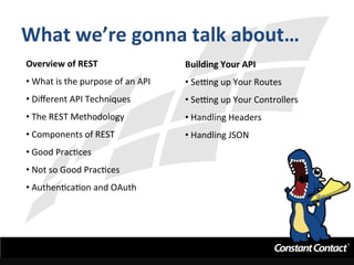 What	
  we’re	
  gonna	
  talk	
  about…	
  
Overview	
  of	
  REST	
  
• 	
  What	
  is	
  the	
  purpose	
  of	
  an	
  API	
  
• 	
  Diﬀerent	
  API	
  Techniques	
  
• 	
  The	
  REST	
  Methodology	
  
• 	
  Components	
  of	
  REST	
  
• 	
  Good	
  PracIces	
  
• 	
  Not	
  so	
  Good	
  PracIces	
  
• 	
  AuthenIcaIon	
  and	
  OAuth	
  
Building	
  Your	
  API	
  
• 	
  SeLng	
  up	
  Your	
  Routes	
  
• 	
  SeLng	
  up	
  Your	
  Controllers	
  	
  
• 	
  Handling	
  Headers	
  
• 	
  Handling	
  JSON	
  
	
  
	
  
 