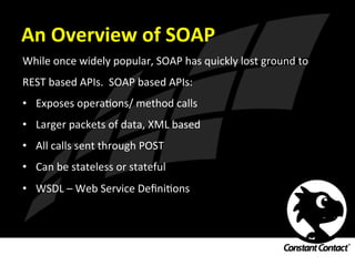 An	
  Overview	
  of	
  SOAP	
  
While	
  once	
  widely	
  popular,	
  SOAP	
  has	
  quickly	
  lost	
  ground	
  to	
  
REST	
  based	
  APIs.	
  	
  SOAP	
  based	
  APIs:	
  
•  Exposes	
  operaIons/	
  method	
  calls	
  
•  Larger	
  packets	
  of	
  data,	
  XML	
  based	
  
•  All	
  calls	
  sent	
  through	
  POST	
  
•  Can	
  be	
  stateless	
  or	
  stateful	
  
•  WSDL	
  –	
  Web	
  Service	
  DeﬁniIons	
  
 