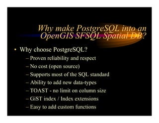 Why make PostgreSQL into an
OpenGIS SFSQL Spatial DB?
• Why choose PostgreSQL?
– Proven reliability and respect
– No cost (open source)
– Supports most of the SQL standard
– Ability to add new data-types
– TOAST - no limit on column size
– GiST index / Index extensions
– Easy to add custom functions
 