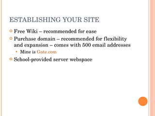 ESTABLISHING YOUR SITE Free Wiki – recommended for ease Purchase domain – recommended for flexibility and expansion – comes with 500 email addresses Mine is  Gate.com School-provided server webspace 