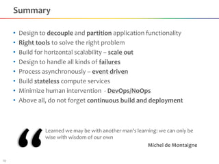 Summary

     •   Design to decouple and partition application functionality
     •   Right tools to solve the right problem
     •   Build for horizontal scalability – scale out
     •   Design to handle all kinds of failures
     •   Process asynchronously – event driven
     •   Build stateless compute services
     •   Minimize human intervention - DevOps/NoOps
     •   Above all, do not forget continuous build and deployment



                  Learned we may be with another man's learning: we can only be
                  wise with wisdom of our own
                                                            Michel de Montaigne

19
 