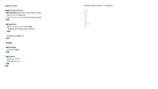 require 'thread'
class RaceCondition
def initialize(resource, concurrency_level)
@resource = resource
@concurrency_level = concurrency_level
end
def perform
@concurrency_level.times do
threads << Thread.new { action }
end
threads.each(&:join)
end
private
def threads
@threads ||= []
end
def action
@resource += 1
puts @resource
end
end
RaceCondition.new(0, 10).perform
# 12
# 3
# 5
# 6
# 7
# 8
# 910
# 4
 