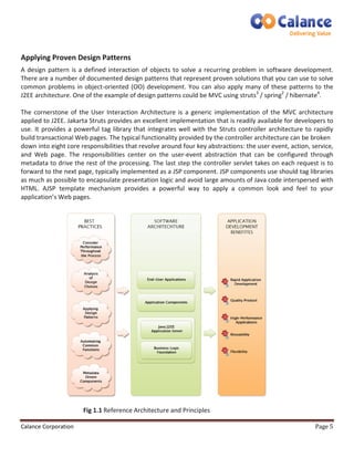 Applying Proven Design Patterns 
A design pattern is a defined interaction of objects to solve a recurring problem in software development. 
There are a number of documented design patterns that represent proven solutions that you can use to solve 
common problems in object-oriented (OO) development. You can also apply many of these patterns to the 
J2EE architecture. One of the example of design patterns could be MVC using struts3 / spring2 / hibernate4. 
The cornerstone of the User Interaction Architecture is a generic implementation of the MVC architecture 
applied to J2EE. Jakarta Struts provides an excellent implementation that is readily available for developers to 
use. It provides a powerful tag library that integrates well with the Struts controller architecture to rapidly 
build transactional Web pages. The typical functionality provided by the controller architecture can be broken 
down into eight core responsibilities that revolve around four key abstractions: the user event, action, service, 
and Web page. The responsibilities center on the user-event abstraction that can be configured through 
metadata to drive the rest of the processing. The last step the controller servlet takes on each request is to 
forward to the next page, typically implemented as a JSP component. JSP components use should tag libraries 
as much as possible to encapsulate presentation logic and avoid large amounts of Java code interspersed with 
HTML. AJSP template mechanism provides a powerful way to apply a common look and feel to your 
application’s Web pages. 
Fig 1.1 Reference Architecture and Principles 
Calance Corporation Page 5 
 