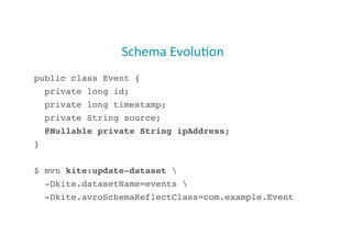Schema(Evolu;on
(
public class Event {!
private long id;!
private long timestamp;!
private String source;!
@Nullable private String ipAddress;!
}!
$ mvn kite:update-dataset !
-Dkite.datasetName=events !
-Dkite.avroSchemaReflectClass=com.example.Event!
35

 