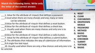Match the following items. Write only
the letter of the correct answer.
___1. Value for the attribute of <input> that defines a password.
___2.Used when there are many choices and one, many or none
can be selected.
___3.Value for the attribute of <input> that defines a reset button.
___4.Value for the attribute of <input> that defines a check box.
___5. Usually used when there are many choices and only one is to
be selected.
___6.Value for the attribute of <input> that defines a radio button.
___7. Value for the attribute of <input> that defines a submit button.
___8. The attributes that indicates the way of submission of information.
___9.A single line text input.
___10. Usually used when there are only a few choices and only one is to
be selected.
A. RESET
B. CLEAR
C. CHECKBOXES
D. DROPDOWN
MENUS
E. PASSWORD
F. METHOD
G. RADIO
BUTTONS
H. CHECKBOX
I. SUBMIT
J. TEXTBOX
K. RADIO
 