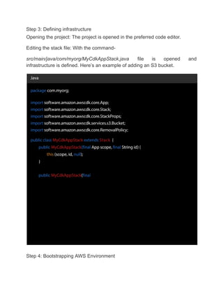 Step 3: Defining infrastructure
Opening the project: The project is opened in the preferred code editor.
Editing the stack file: With the command-
src/main/java/com/myorg/MyCdkAppStack.java file is opened and
infrastructure is defined. Here’s an example of adding an S3 bucket.
Step 4: Bootstrapping AWS Environment
 