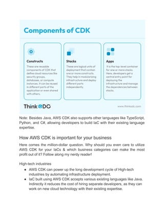 Note: Besides Java, AWS CDK also supports other languages like TypeScript,
Python, and C#, allowing developers to build IaC with their existing language
expertise.
How AWS CDK is important for your business
Here comes the million-dollar question. Why should you even care to utilize
AWS CDK for your IaCs & which business categories can make the most
profit out of it? Follow along my nerdy reader!
High-tech industries
● AWS CDK can power up the long development cycle of High-tech
industries by automating infrastructure deployment.
● IaC built using AWS CDK accepts various existing languages like Java.
Indirectly it reduces the cost of hiring separate developers, as they can
work on new cloud technology with their existing expertise.
 