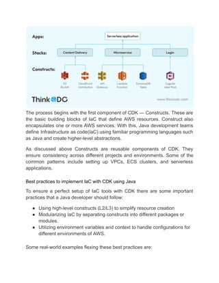 The process begins with the first component of CDK — Constructs. These are
the basic building blocks of IaC that define AWS resources. Construct also
encapsulates one or more AWS services. With this, Java development teams
define Infrastructure as code(IaC) using familiar programming languages such
as Java and create higher-level abstractions.
As discussed above Constructs are reusable components of CDK. They
ensure consistency across different projects and environments. Some of the
common patterns include setting up VPCs, ECS clusters, and serverless
applications.
Best practices to implement IaC with CDK using Java
To ensure a perfect setup of IaC tools with CDK there are some important
practices that a Java developer should follow:
● Using high-level constructs (L2/L3) to simplify resource creation
● Modularizing IaC by separating constructs into different packages or
modules.
● Utilizing environment variables and context to handle configurations for
different environments of AWS.
Some real-world examples flexing these best practices are:
 