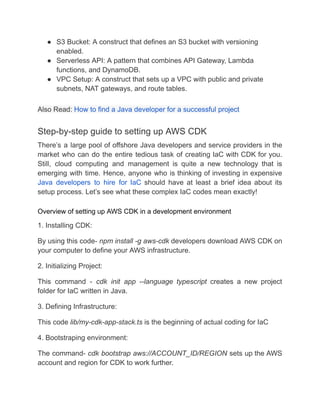 ● S3 Bucket: A construct that defines an S3 bucket with versioning
enabled.
● Serverless API: A pattern that combines API Gateway, Lambda
functions, and DynamoDB.
● VPC Setup: A construct that sets up a VPC with public and private
subnets, NAT gateways, and route tables.
Also Read: How to find a Java developer for a successful project
Step-by-step guide to setting up AWS CDK
There’s a large pool of offshore Java developers and service providers in the
market who can do the entire tedious task of creating IaC with CDK for you.
Still, cloud computing and management is quite a new technology that is
emerging with time. Hence, anyone who is thinking of investing in expensive
Java developers to hire for IaC should have at least a brief idea about its
setup process. Let’s see what these complex IaC codes mean exactly!
Overview of setting up AWS CDK in a development environment
1. Installing CDK:
By using this code- npm install -g aws-cdk developers download AWS CDK on
your computer to define your AWS infrastructure.
2. Initializing Project:
This command - cdk init app --language typescript creates a new project
folder for IaC written in Java.
3. Defining Infrastructure:
This code lib/my-cdk-app-stack.ts is the beginning of actual coding for IaC
4. Bootstraping environment:
The command- cdk bootstrap aws://ACCOUNT_ID/REGION sets up the AWS
account and region for CDK to work further.
 
