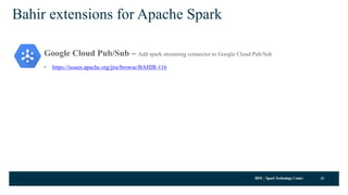 IBM SparkTechnology Center
Bahir extensions for Apache Spark
Google Cloud Pub/Sub – Add spark streaming connector to Google Cloud Pub/Sub
• https://issues.apache.org/jira/browse/BAHIR-116
25
 