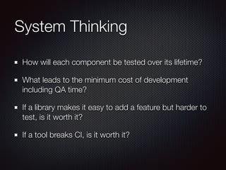 System Thinking 
How will each component be tested over its lifetime? 
What leads to the minimum cost of development 
including QA time? 
If a library makes it easy to add a feature but harder to 
test, is it worth it? 
If a tool breaks CI, is it worth it? 
 